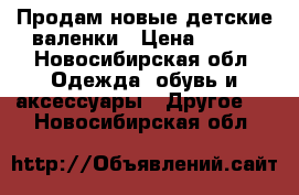 Продам новые детские валенки › Цена ­ 900 - Новосибирская обл. Одежда, обувь и аксессуары » Другое   . Новосибирская обл.